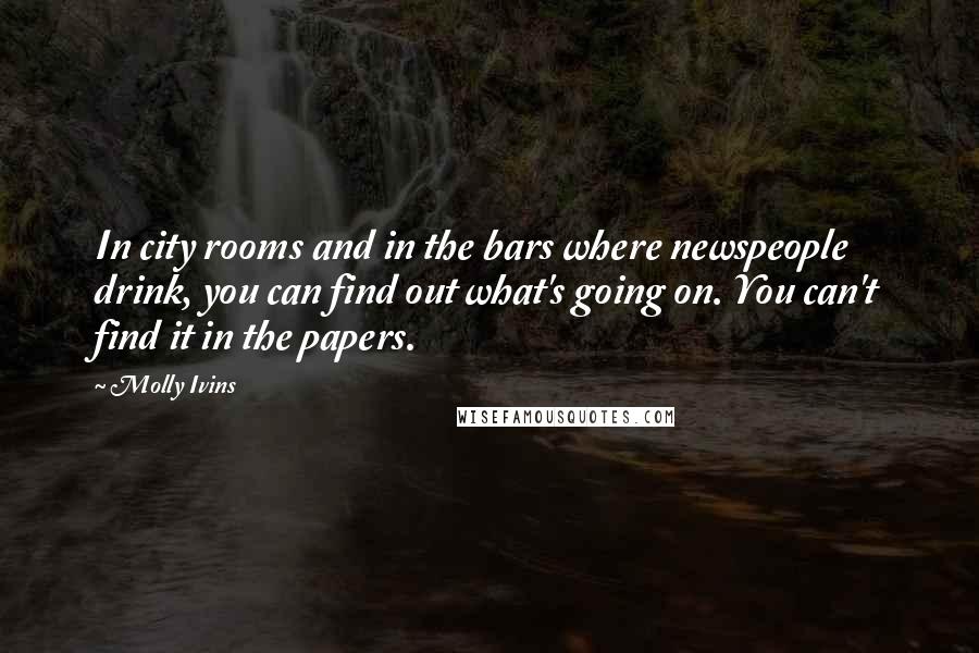 Molly Ivins Quotes: In city rooms and in the bars where newspeople drink, you can find out what's going on. You can't find it in the papers.