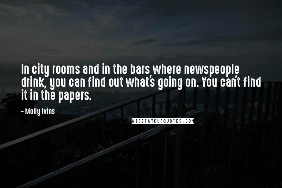 Molly Ivins Quotes: In city rooms and in the bars where newspeople drink, you can find out what's going on. You can't find it in the papers.