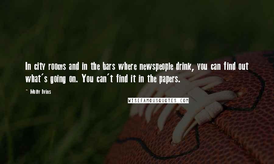 Molly Ivins Quotes: In city rooms and in the bars where newspeople drink, you can find out what's going on. You can't find it in the papers.