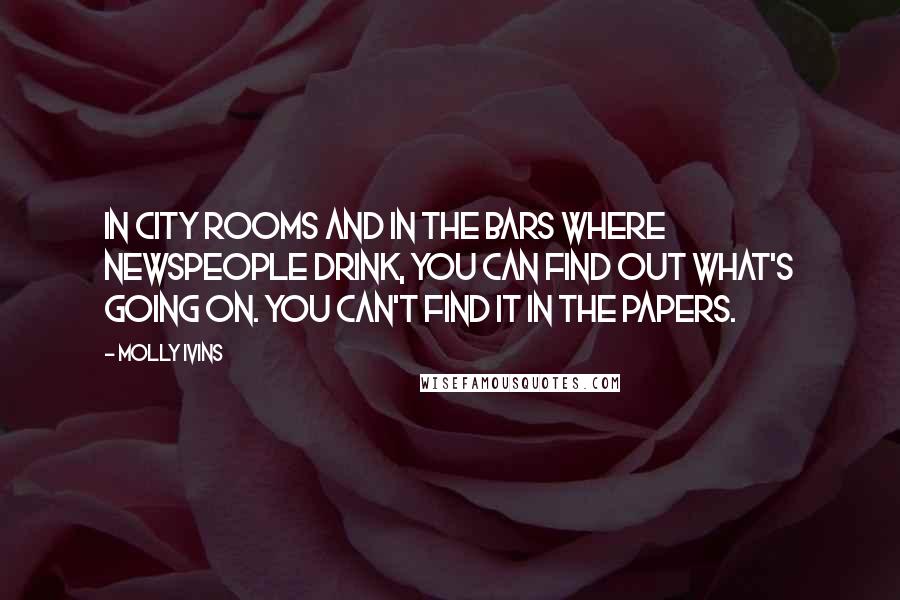 Molly Ivins Quotes: In city rooms and in the bars where newspeople drink, you can find out what's going on. You can't find it in the papers.