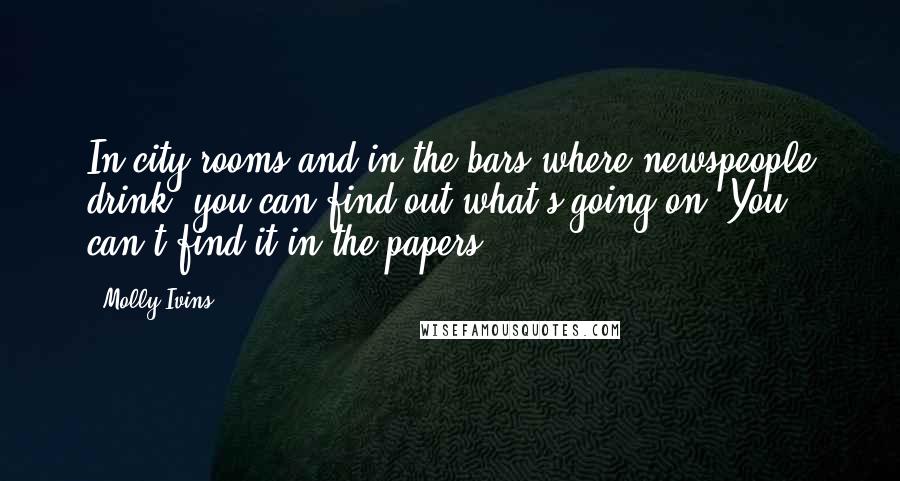Molly Ivins Quotes: In city rooms and in the bars where newspeople drink, you can find out what's going on. You can't find it in the papers.