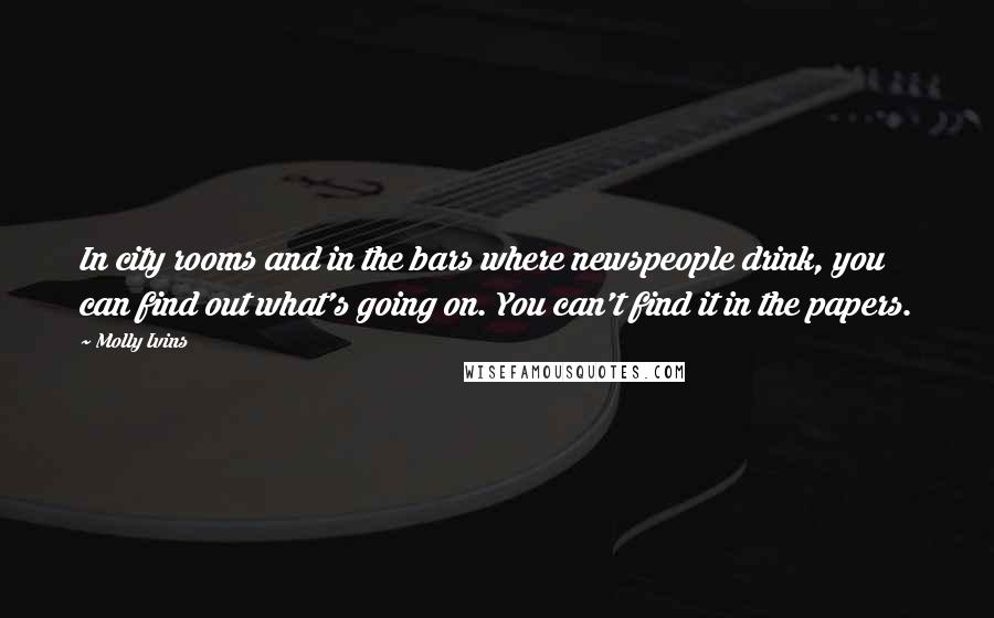 Molly Ivins Quotes: In city rooms and in the bars where newspeople drink, you can find out what's going on. You can't find it in the papers.