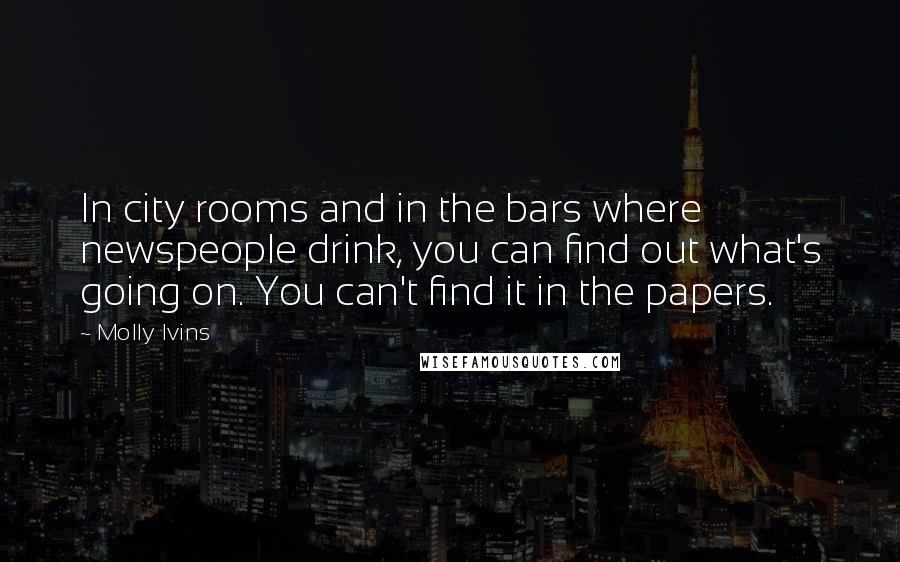 Molly Ivins Quotes: In city rooms and in the bars where newspeople drink, you can find out what's going on. You can't find it in the papers.