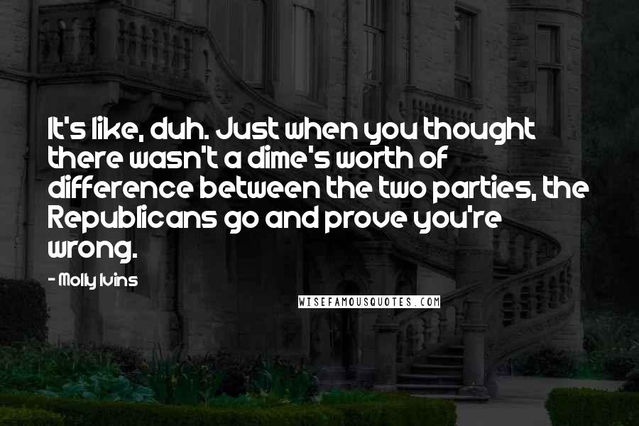 Molly Ivins Quotes: It's like, duh. Just when you thought there wasn't a dime's worth of difference between the two parties, the Republicans go and prove you're wrong.