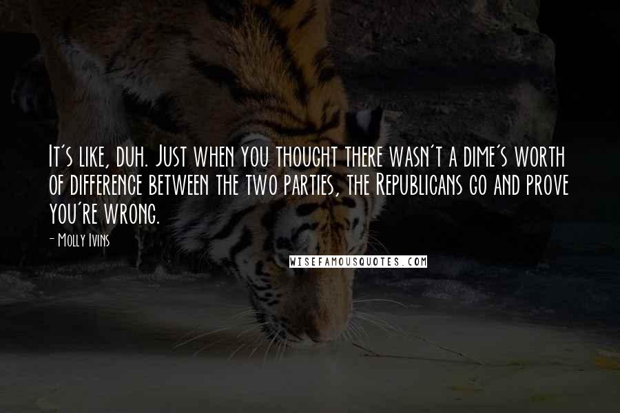 Molly Ivins Quotes: It's like, duh. Just when you thought there wasn't a dime's worth of difference between the two parties, the Republicans go and prove you're wrong.