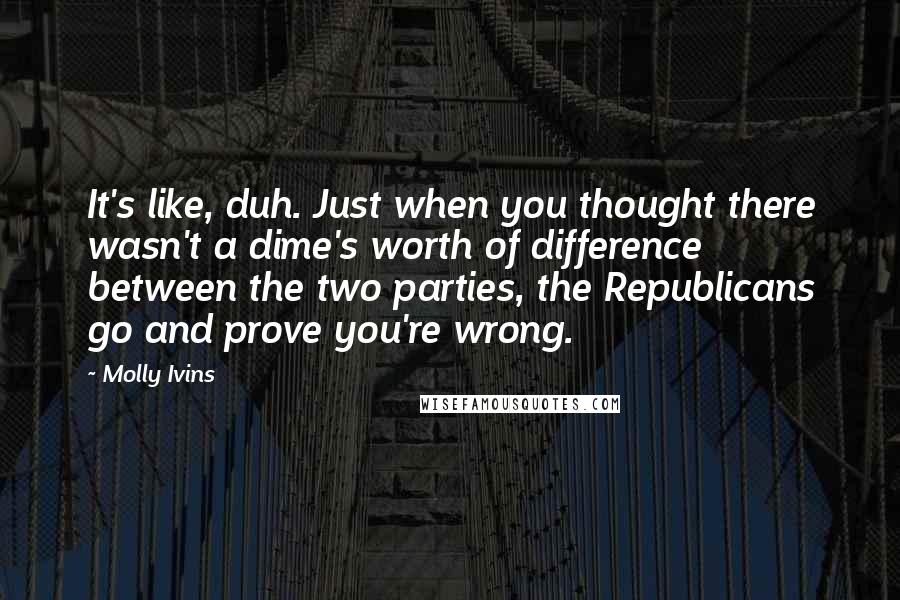 Molly Ivins Quotes: It's like, duh. Just when you thought there wasn't a dime's worth of difference between the two parties, the Republicans go and prove you're wrong.