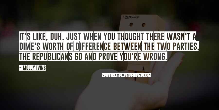 Molly Ivins Quotes: It's like, duh. Just when you thought there wasn't a dime's worth of difference between the two parties, the Republicans go and prove you're wrong.