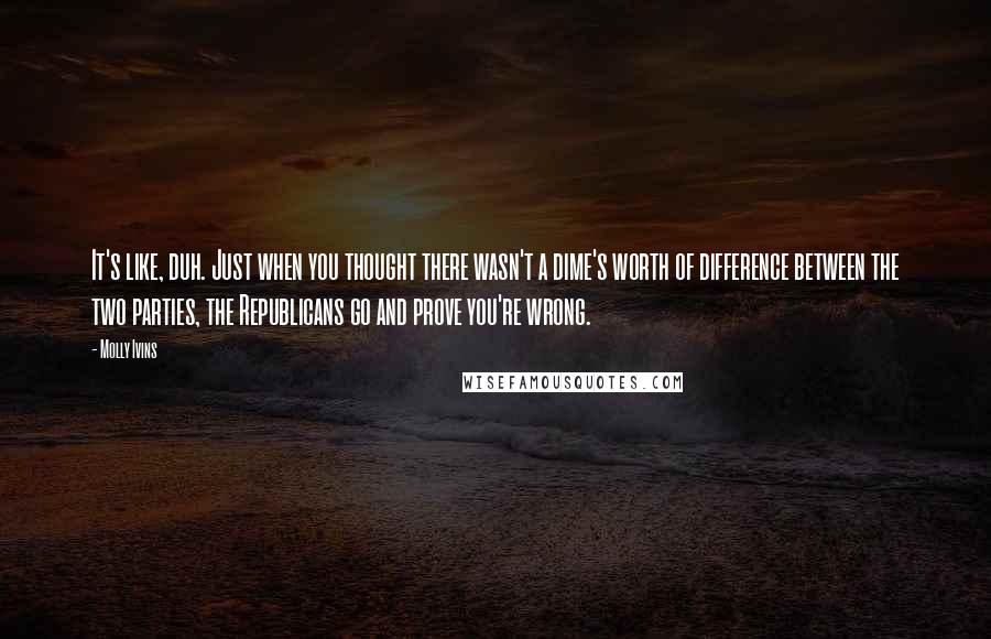 Molly Ivins Quotes: It's like, duh. Just when you thought there wasn't a dime's worth of difference between the two parties, the Republicans go and prove you're wrong.