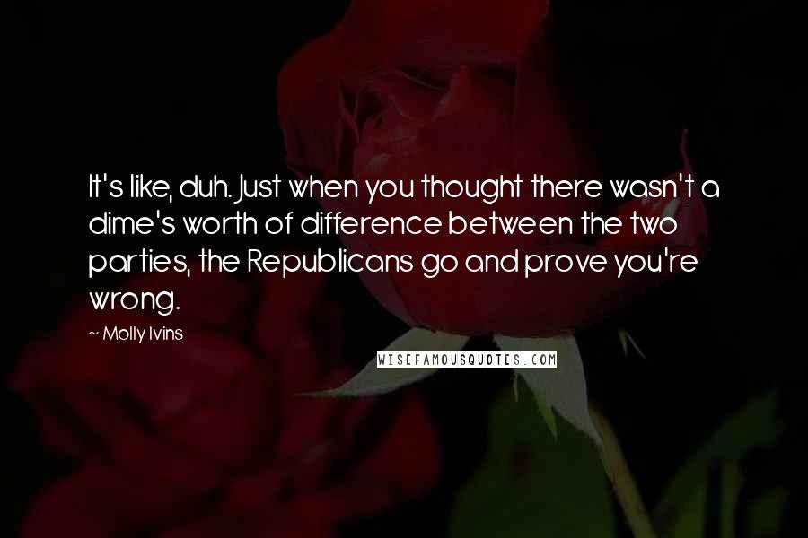 Molly Ivins Quotes: It's like, duh. Just when you thought there wasn't a dime's worth of difference between the two parties, the Republicans go and prove you're wrong.