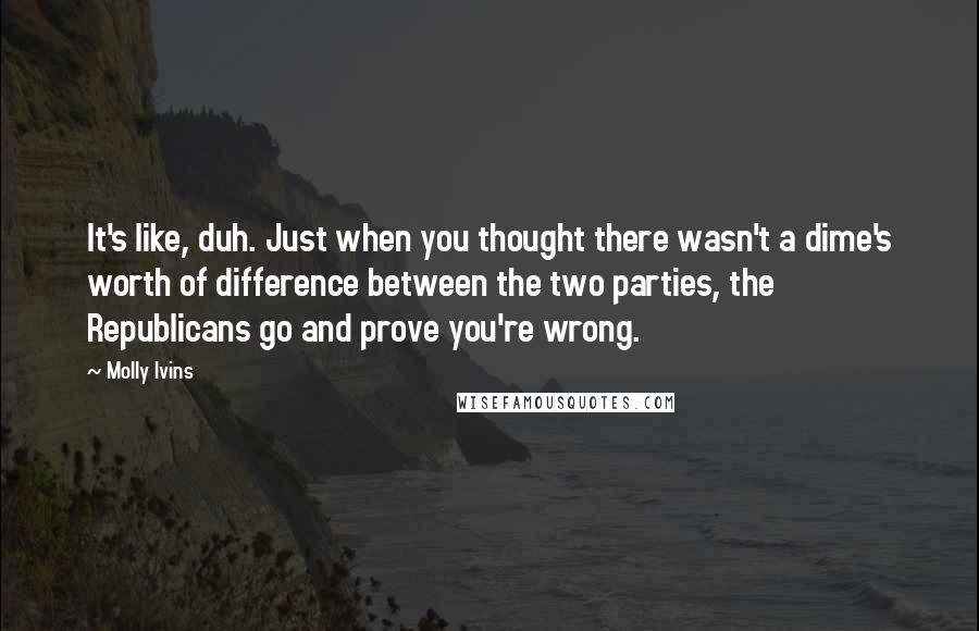 Molly Ivins Quotes: It's like, duh. Just when you thought there wasn't a dime's worth of difference between the two parties, the Republicans go and prove you're wrong.