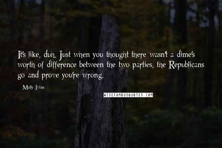 Molly Ivins Quotes: It's like, duh. Just when you thought there wasn't a dime's worth of difference between the two parties, the Republicans go and prove you're wrong.