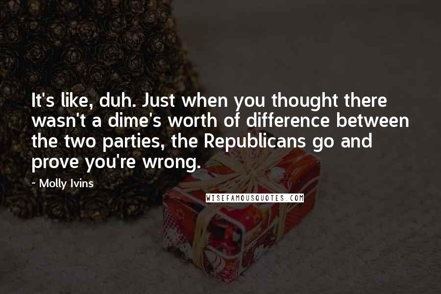 Molly Ivins Quotes: It's like, duh. Just when you thought there wasn't a dime's worth of difference between the two parties, the Republicans go and prove you're wrong.