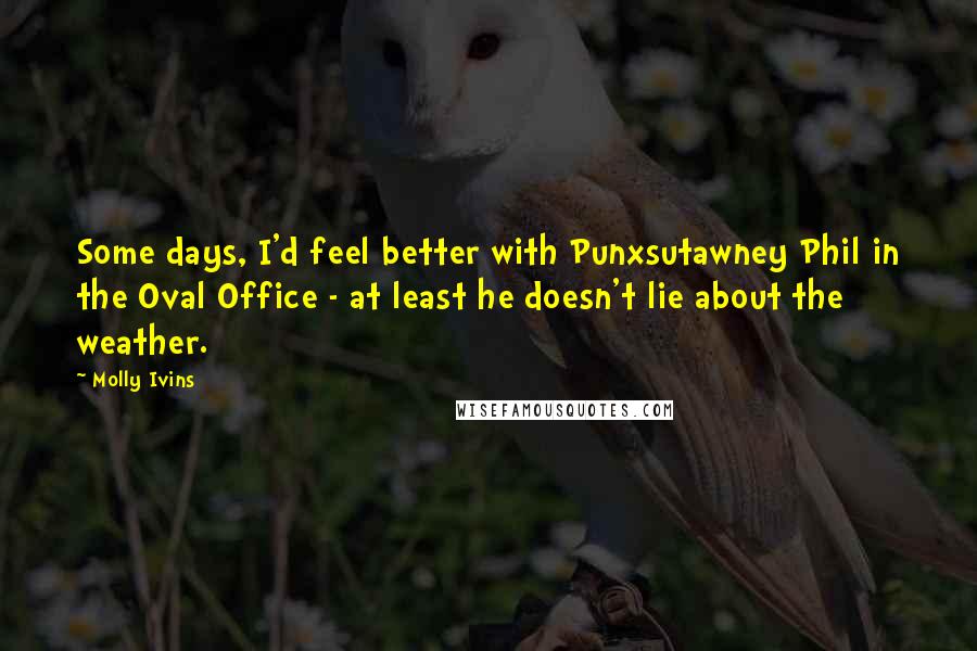 Molly Ivins Quotes: Some days, I'd feel better with Punxsutawney Phil in the Oval Office - at least he doesn't lie about the weather.