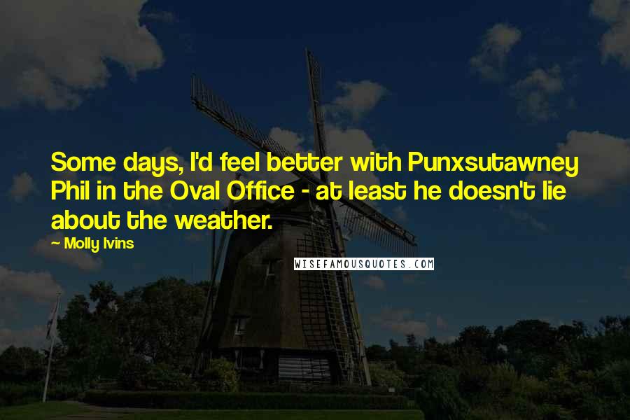 Molly Ivins Quotes: Some days, I'd feel better with Punxsutawney Phil in the Oval Office - at least he doesn't lie about the weather.