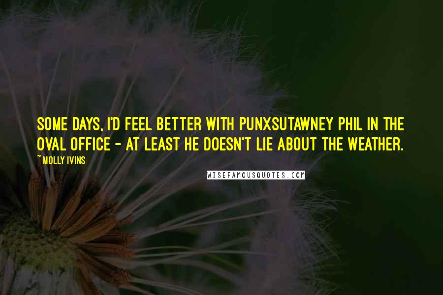 Molly Ivins Quotes: Some days, I'd feel better with Punxsutawney Phil in the Oval Office - at least he doesn't lie about the weather.