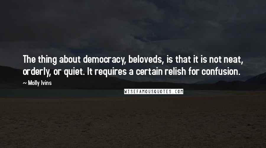 Molly Ivins Quotes: The thing about democracy, beloveds, is that it is not neat, orderly, or quiet. It requires a certain relish for confusion.