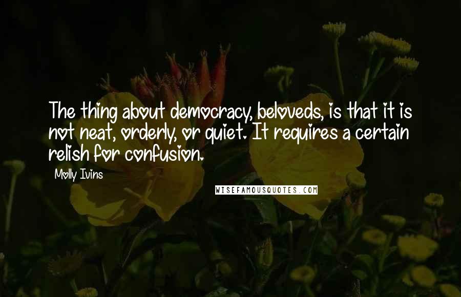 Molly Ivins Quotes: The thing about democracy, beloveds, is that it is not neat, orderly, or quiet. It requires a certain relish for confusion.