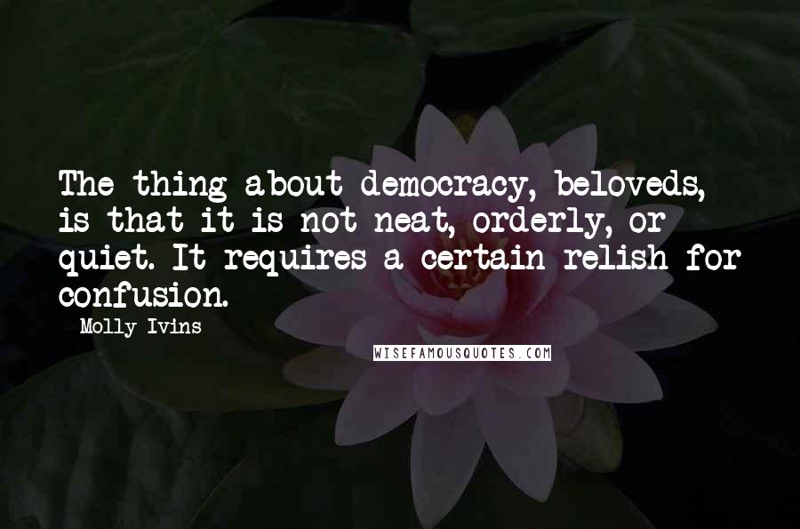 Molly Ivins Quotes: The thing about democracy, beloveds, is that it is not neat, orderly, or quiet. It requires a certain relish for confusion.