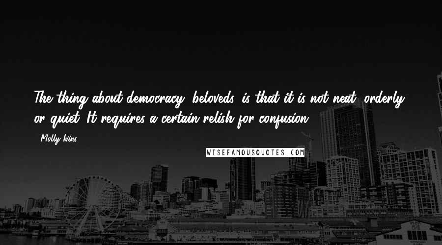 Molly Ivins Quotes: The thing about democracy, beloveds, is that it is not neat, orderly, or quiet. It requires a certain relish for confusion.