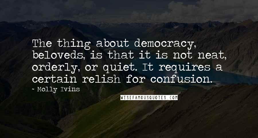 Molly Ivins Quotes: The thing about democracy, beloveds, is that it is not neat, orderly, or quiet. It requires a certain relish for confusion.