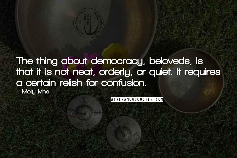 Molly Ivins Quotes: The thing about democracy, beloveds, is that it is not neat, orderly, or quiet. It requires a certain relish for confusion.