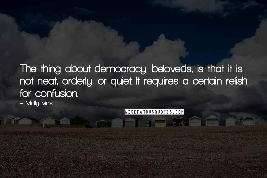 Molly Ivins Quotes: The thing about democracy, beloveds, is that it is not neat, orderly, or quiet. It requires a certain relish for confusion.