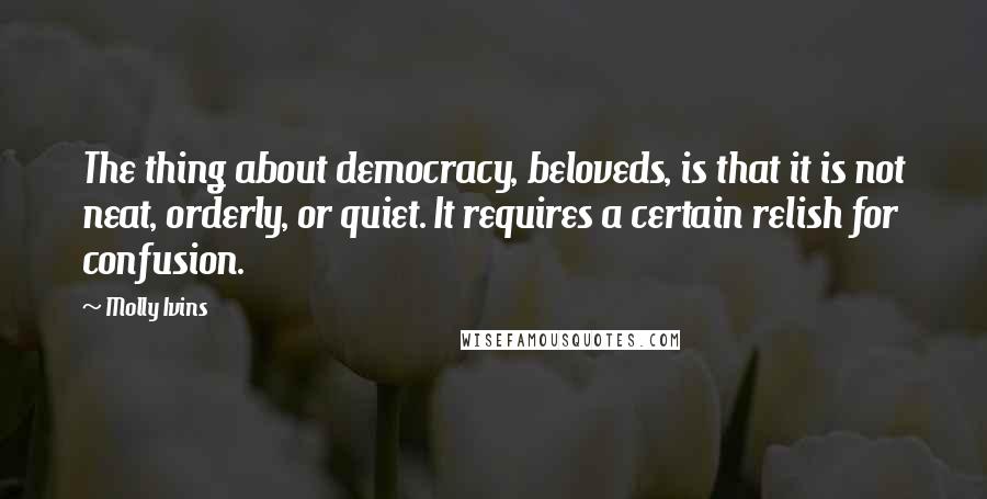 Molly Ivins Quotes: The thing about democracy, beloveds, is that it is not neat, orderly, or quiet. It requires a certain relish for confusion.