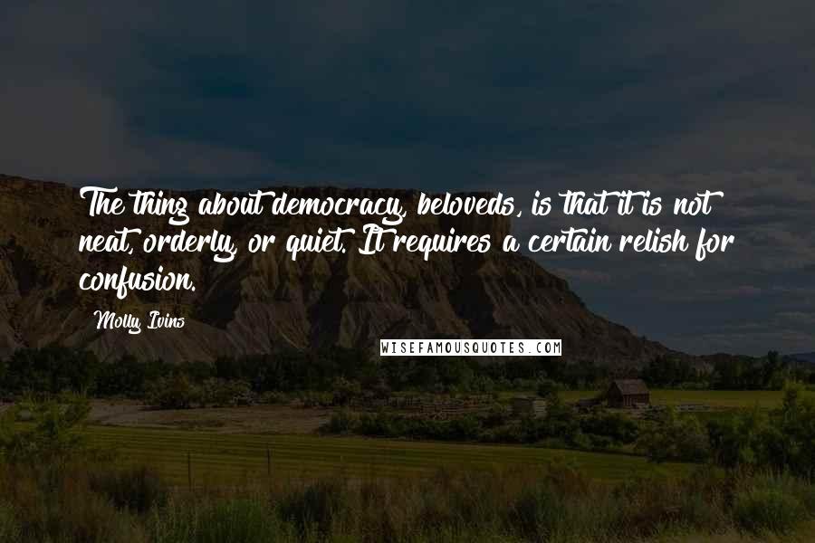 Molly Ivins Quotes: The thing about democracy, beloveds, is that it is not neat, orderly, or quiet. It requires a certain relish for confusion.