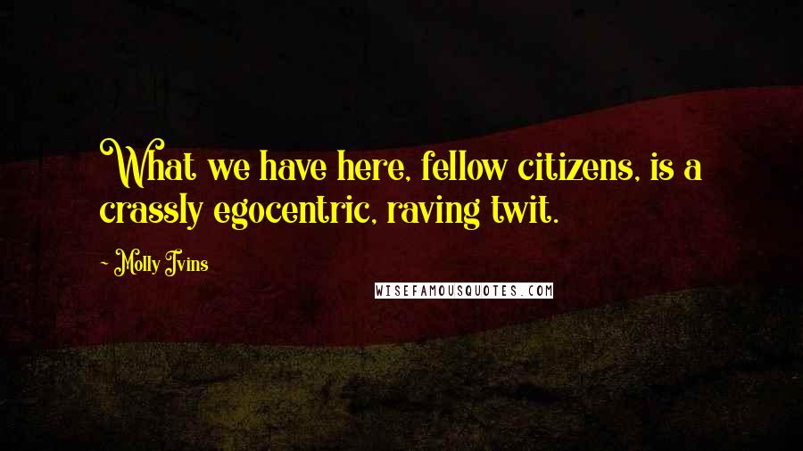 Molly Ivins Quotes: What we have here, fellow citizens, is a crassly egocentric, raving twit.