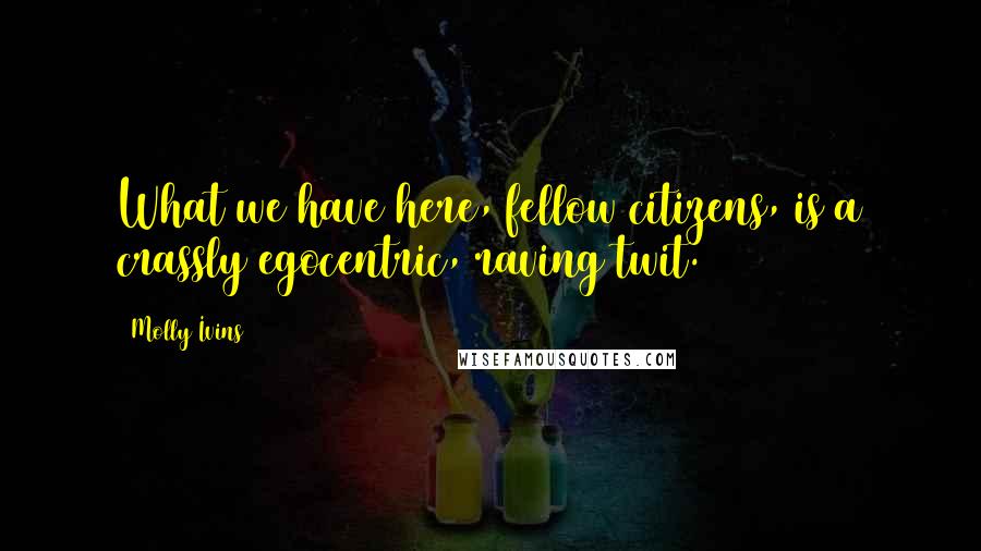 Molly Ivins Quotes: What we have here, fellow citizens, is a crassly egocentric, raving twit.