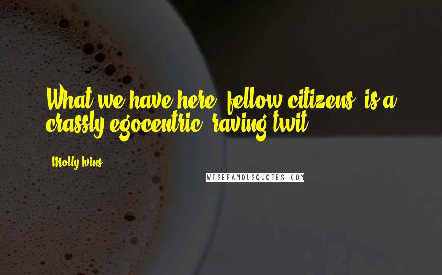 Molly Ivins Quotes: What we have here, fellow citizens, is a crassly egocentric, raving twit.