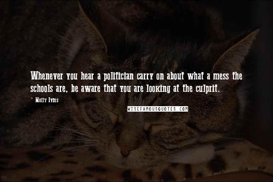 Molly Ivins Quotes: Whenever you hear a politician carry on about what a mess the schools are, be aware that you are looking at the culprit.