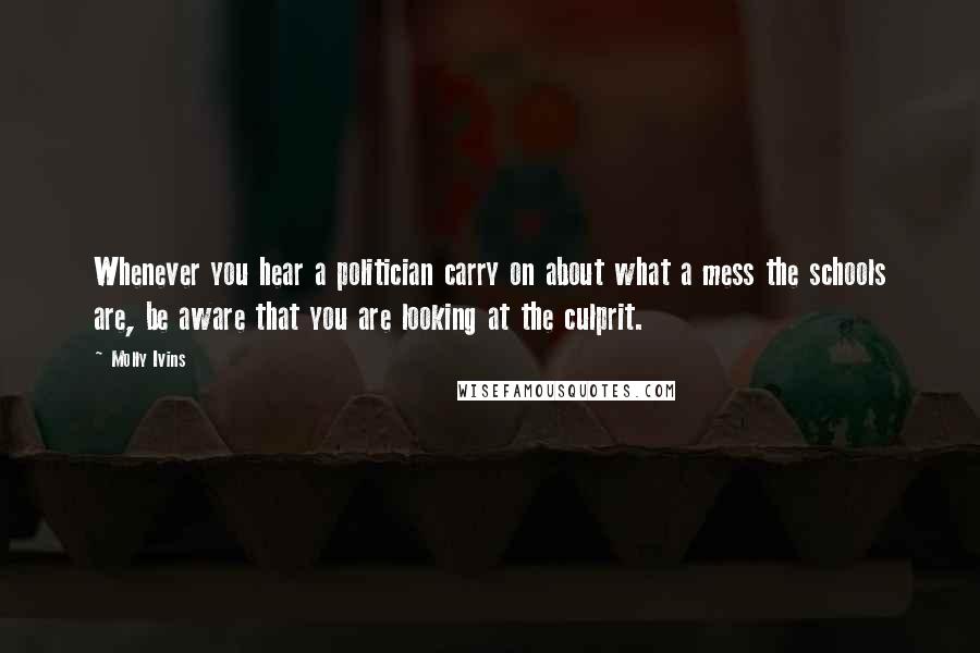 Molly Ivins Quotes: Whenever you hear a politician carry on about what a mess the schools are, be aware that you are looking at the culprit.