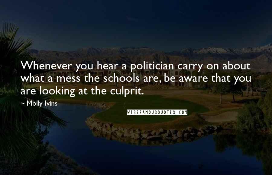 Molly Ivins Quotes: Whenever you hear a politician carry on about what a mess the schools are, be aware that you are looking at the culprit.