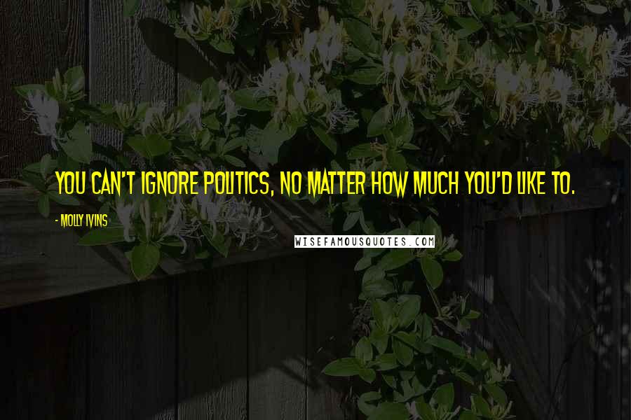 Molly Ivins Quotes: You can't ignore politics, no matter how much you'd like to.