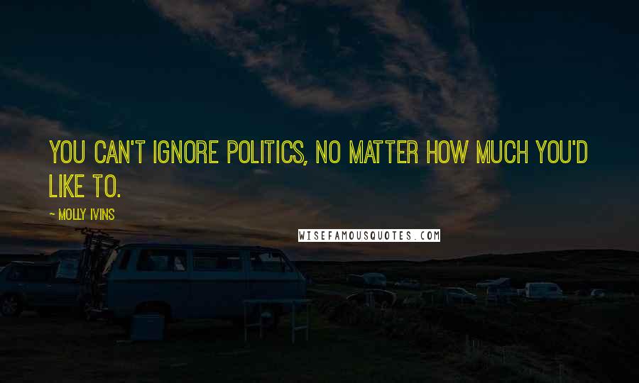 Molly Ivins Quotes: You can't ignore politics, no matter how much you'd like to.