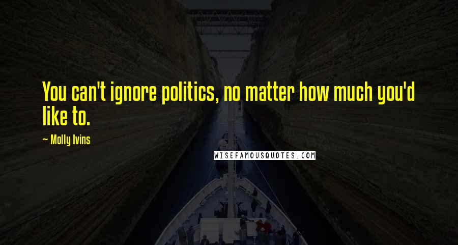 Molly Ivins Quotes: You can't ignore politics, no matter how much you'd like to.