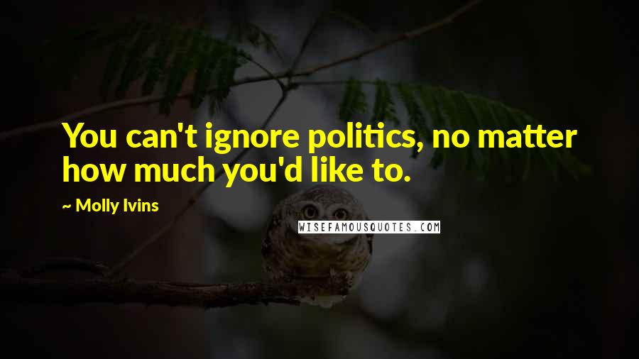 Molly Ivins Quotes: You can't ignore politics, no matter how much you'd like to.
