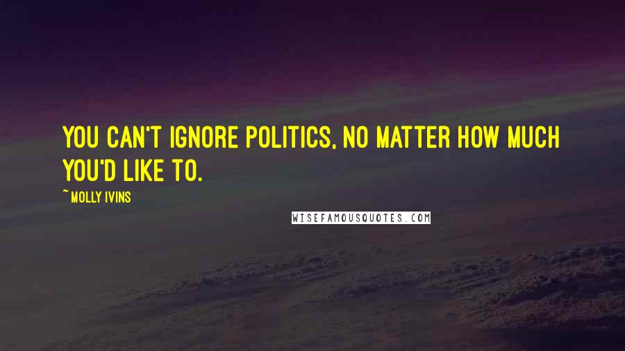 Molly Ivins Quotes: You can't ignore politics, no matter how much you'd like to.