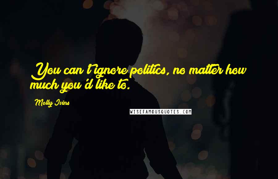 Molly Ivins Quotes: You can't ignore politics, no matter how much you'd like to.