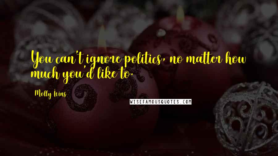 Molly Ivins Quotes: You can't ignore politics, no matter how much you'd like to.