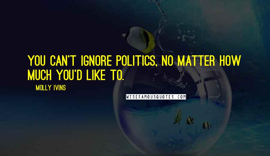 Molly Ivins Quotes: You can't ignore politics, no matter how much you'd like to.