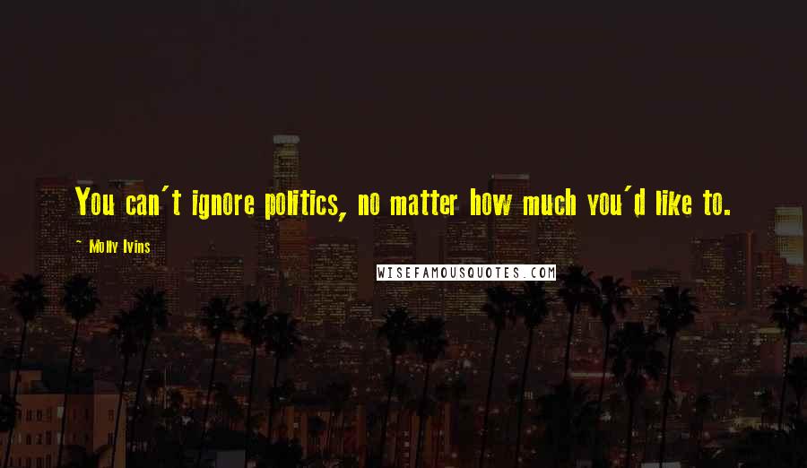 Molly Ivins Quotes: You can't ignore politics, no matter how much you'd like to.