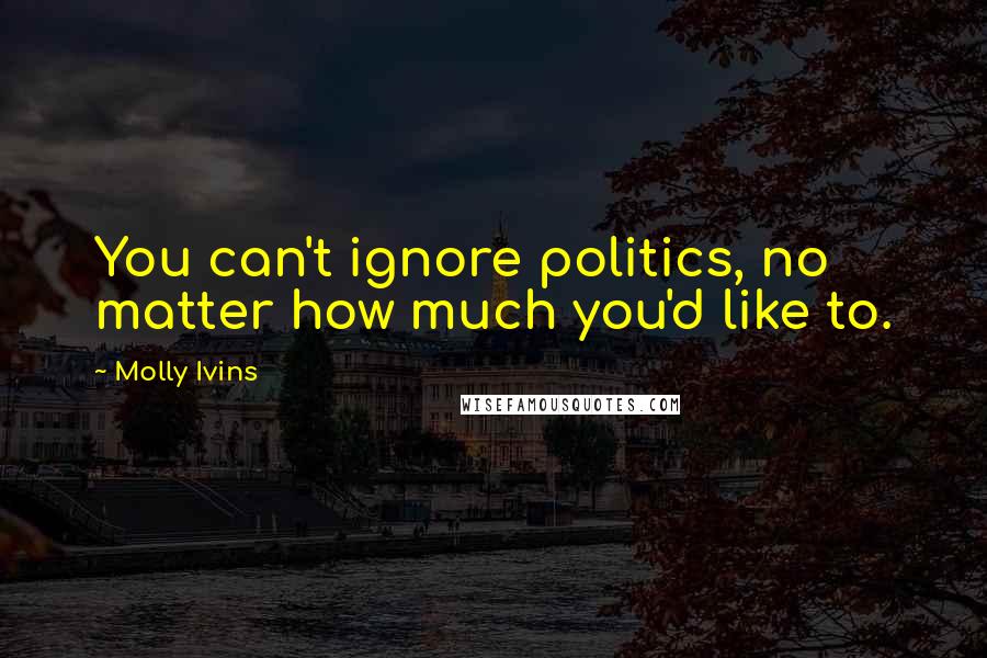 Molly Ivins Quotes: You can't ignore politics, no matter how much you'd like to.