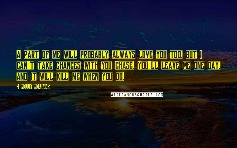 Molly McAdams Quotes: A part of me will probably always love you too, but I can't take chances with you Chase. You'll leave me one day, and it will kill me when you do.