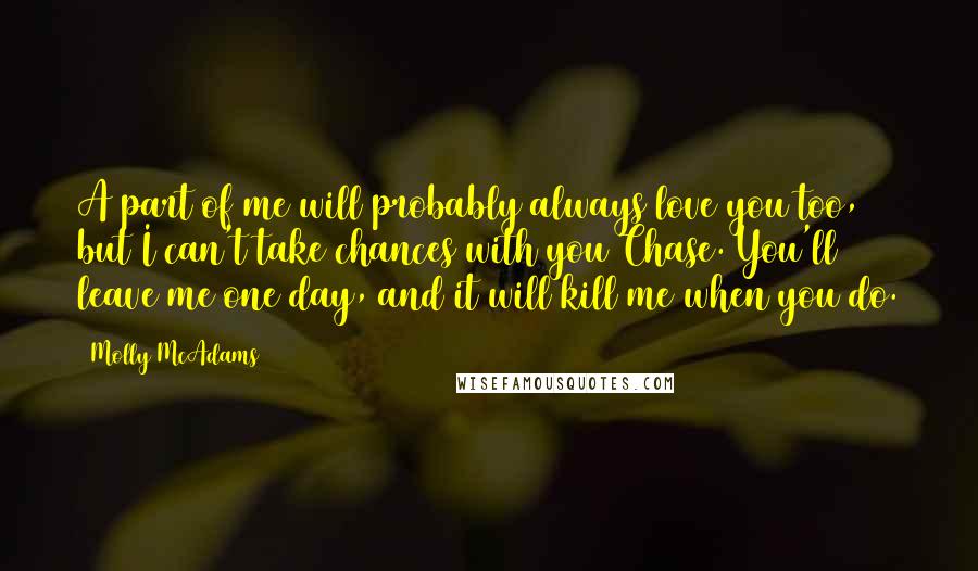 Molly McAdams Quotes: A part of me will probably always love you too, but I can't take chances with you Chase. You'll leave me one day, and it will kill me when you do.