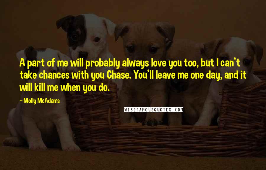 Molly McAdams Quotes: A part of me will probably always love you too, but I can't take chances with you Chase. You'll leave me one day, and it will kill me when you do.