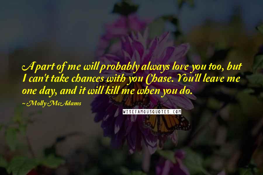 Molly McAdams Quotes: A part of me will probably always love you too, but I can't take chances with you Chase. You'll leave me one day, and it will kill me when you do.