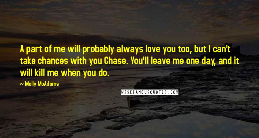 Molly McAdams Quotes: A part of me will probably always love you too, but I can't take chances with you Chase. You'll leave me one day, and it will kill me when you do.