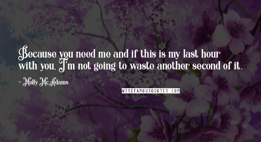 Molly McAdams Quotes: Because you need me and if this is my last hour with you, I'm not going to waste another second of it.